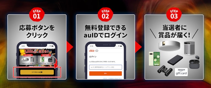 キャンペーン応募方法:STEP 01 応募ボタン「スマホから応募」をクリック。STEP 02 無料登録できる auID でログイン。 STEP 03 当選者に商品が届く!