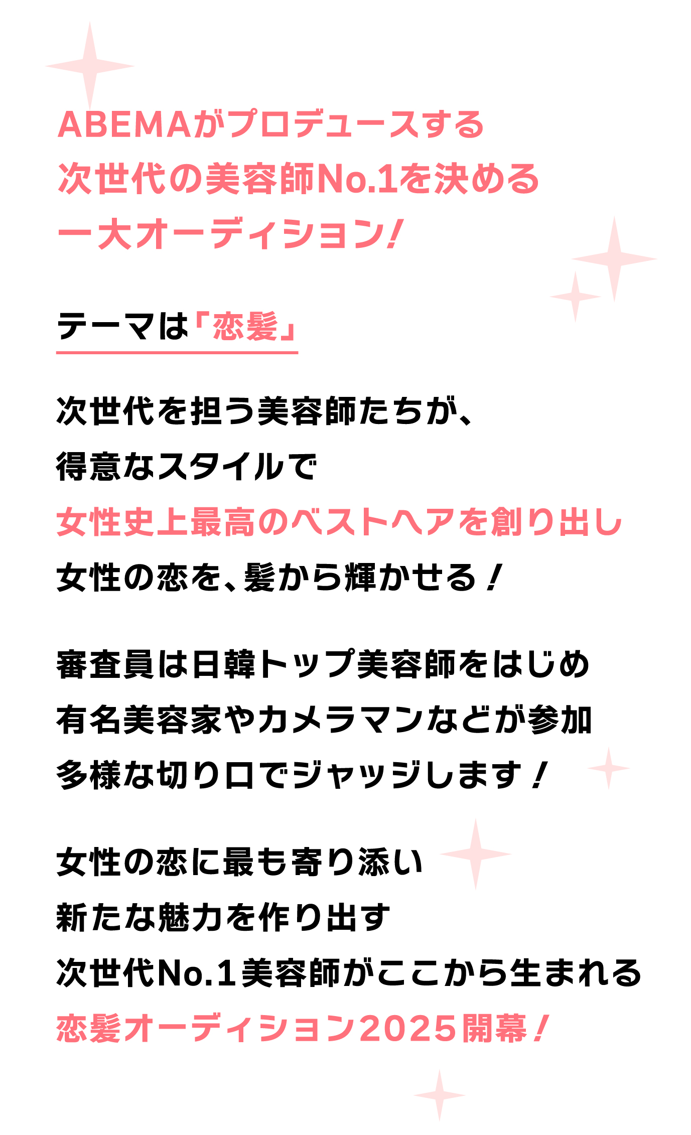ABEMAがプロデュースする 令和の若手美容師No. 1を決める 一大オーディション！テーマは「恋髪」次世代を担う美容師たちが、 得意なスタイルで 女性史上最高のベストヘアを創り出し 女性の恋を、髪から輝かせる！  審査員は日韓トップ美容師をはじめ 有名美容家やカメラマンなどが参加 多様な切り口でジャッジします！  女性の恋に最も寄り添い 新たな魅力を作り出す 若手美容師No.1がここから生まれる 恋髪オーディション2025開幕！