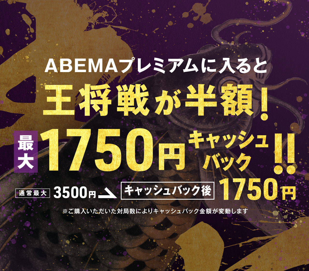 対象期間内にABEMAプレミアムに登録かつ、  ALSOK杯第75期王将戦七番勝負 のチケットを購入した方全員に、購入されたチケット枚数に応じて1対局につき¥250を現金でキャッシュバック
