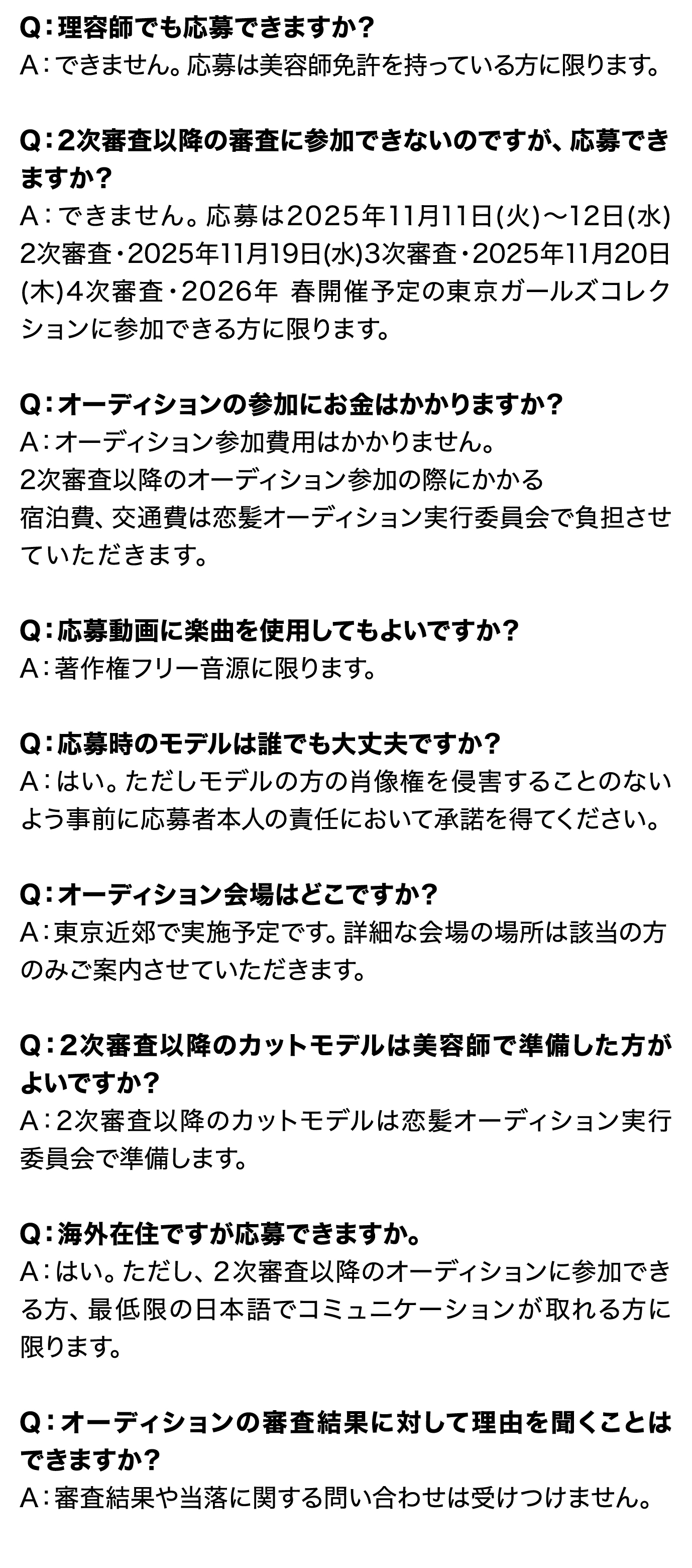 Q：理容師でも応募できますか？ A：できません。応募は美容師免許を持っている方に限ります。  Q：2次審査以降の審査に参加できないのですが、応募できますか？ A：できません。応募は2025年11月11日(火)〜12日(水) 2次審査・2025年11月19日(水)3次審査・2025年11月20日 (木)4次審査・2026年3月上旬予定_東京ガールズコレク ションへ 2026年 春開催予定当日参加できる方に限ります。  Q：オーディションの参加にお金はかかりますか？ A：オーディション参加費用はかかりません。 2次審査以降のオーディション参加の際にかかる 宿泊費、交通費は恋髪オーディション実行委員会で負担させ ていただきます。  Q：応募動画に楽曲を使用してもよいですか？ A：著作権フリー音源に限ります。  Q：応募時のモデルは誰でも大丈夫ですか？ A：はい。ただしモデルの方の肖像権を侵害することのない よう事前に応募者本人の責任において承諾を得てください。  Q：オーディション会場はどこですか？ A：東京近郊で実施予定です。詳細な会場の場所は該当の方のみご案内させていただきます。  Q：2次審査以降のカットモデルは美容師で準備した方が よいですか？ A：2次審査以降のカットモデルは恋髪オーディション実行 委員会で準備します。  Q：海外在住ですが応募できますか。 A：はい。ただし、２次審査以降のオーディションに参加でき る方、最低限の日本語でコミュニケーションが取れる方に 限ります。  Q：オーディションの審査結果に対して理由を聞くことは できますか？ A：審査結果や当落に関する問い合わせは受けつけません。